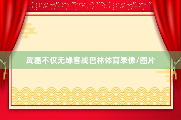 武磊不仅无缘客战巴林体育录像/图片