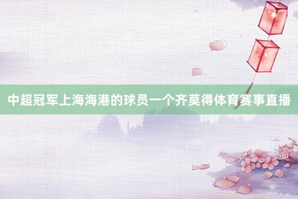 中超冠军上海海港的球员一个齐莫得体育赛事直播