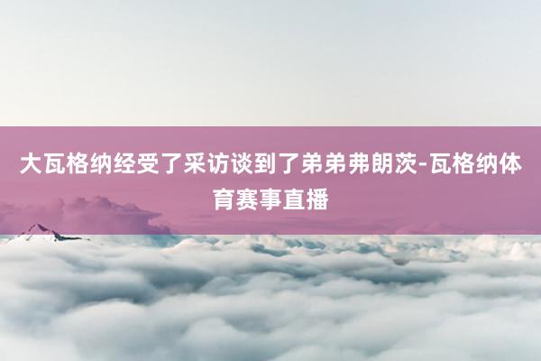 大瓦格纳经受了采访谈到了弟弟弗朗茨-瓦格纳体育赛事直播