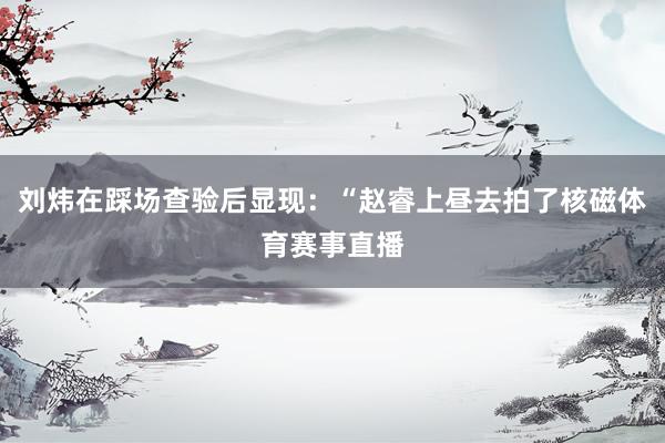 刘炜在踩场查验后显现:“赵睿上昼去拍了核磁体育赛事直播