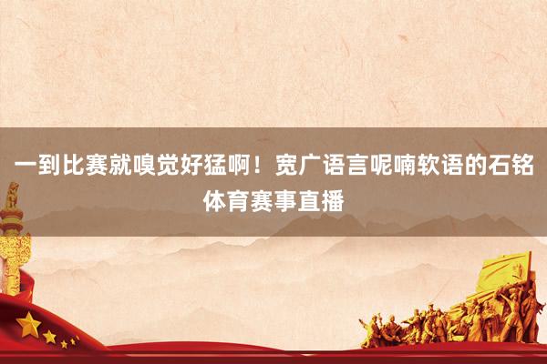 一到比赛就嗅觉好猛啊!宽广语言呢喃软语的石铭体育赛事直播