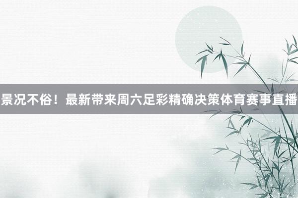 景况不俗!最新带来周六足彩精确决策体育赛事直播