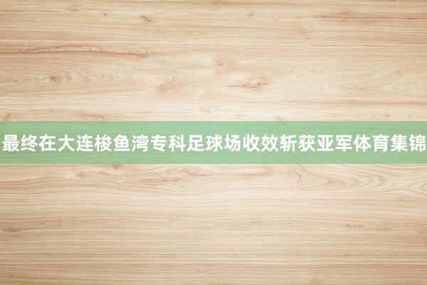 最终在大连梭鱼湾专科足球场收效斩获亚军体育集锦