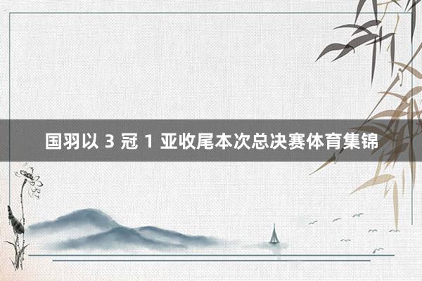 国羽以 3 冠 1 亚收尾本次总决赛体育集锦