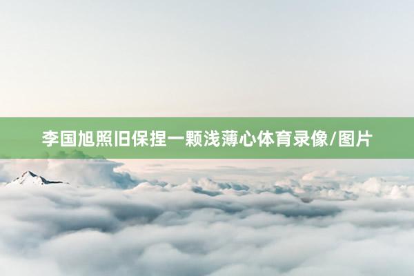 李国旭照旧保捏一颗浅薄心体育录像/图片
