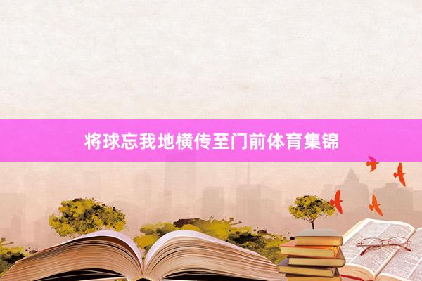 将球忘我地横传至门前体育集锦
