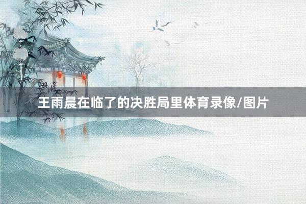 王雨晨在临了的决胜局里体育录像/图片
