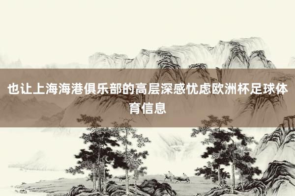 也让上海海港俱乐部的高层深感忧虑欧洲杯足球体育信息