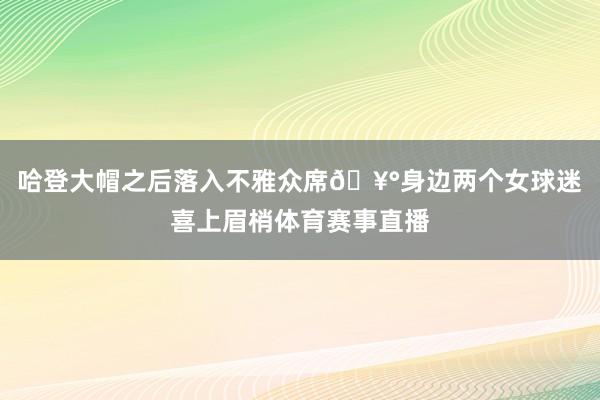 哈登大帽之后落入不雅众席🥰身边两个女球迷喜上眉梢体育赛事直播