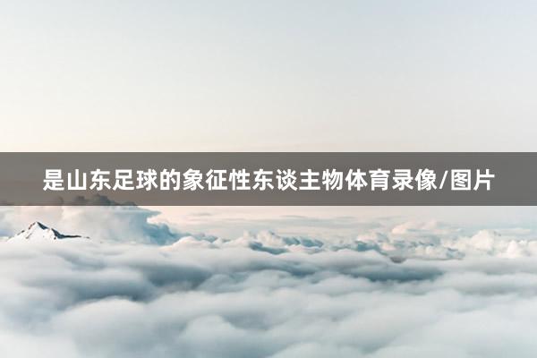 是山东足球的象征性东谈主物体育录像/图片