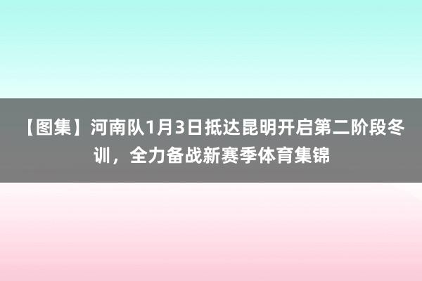 【图集】河南队1月3日抵达昆明开启第二阶段冬训，全力备战新赛季体育集锦