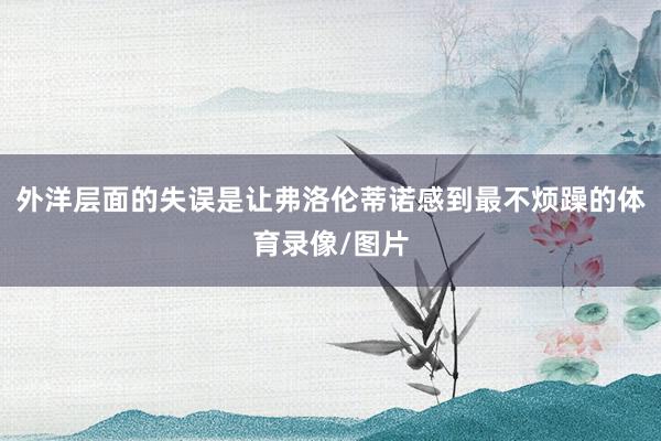 外洋层面的失误是让弗洛伦蒂诺感到最不烦躁的体育录像/图片