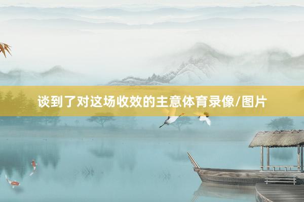 谈到了对这场收效的主意体育录像/图片