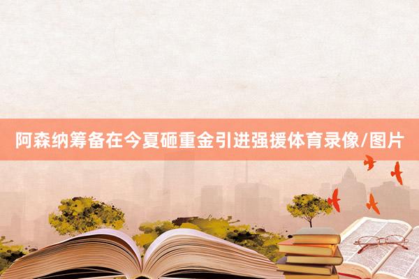 阿森纳筹备在今夏砸重金引进强援体育录像/图片