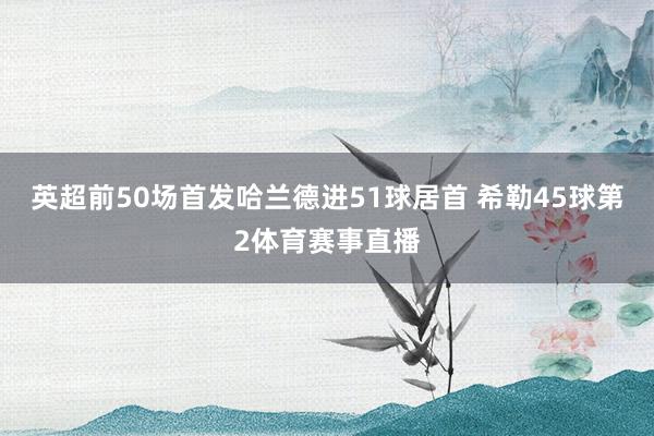 英超前50场首发哈兰德进51球居首 希勒45球第2体育赛事直播
