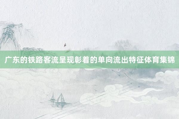 广东的铁路客流呈现彰着的单向流出特征体育集锦