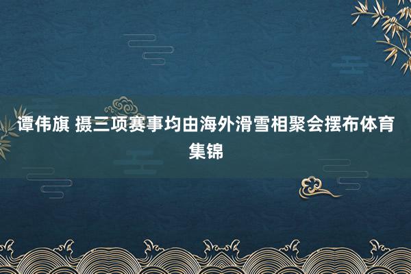 谭伟旗 摄三项赛事均由海外滑雪相聚会摆布体育集锦