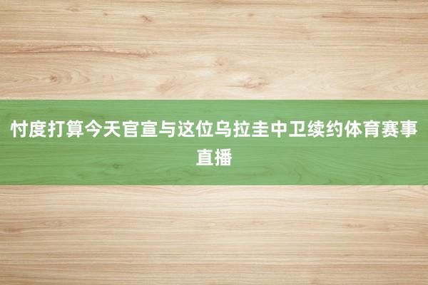 忖度打算今天官宣与这位乌拉圭中卫续约体育赛事直播