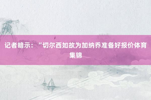 记者暗示：“切尔西如故为加纳乔准备好报价体育集锦