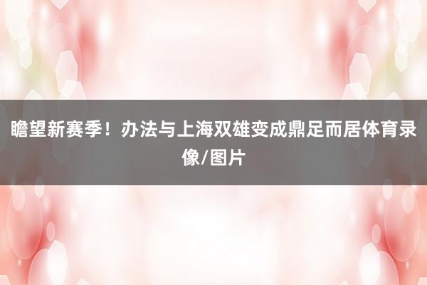 瞻望新赛季！办法与上海双雄变成鼎足而居体育录像/图片