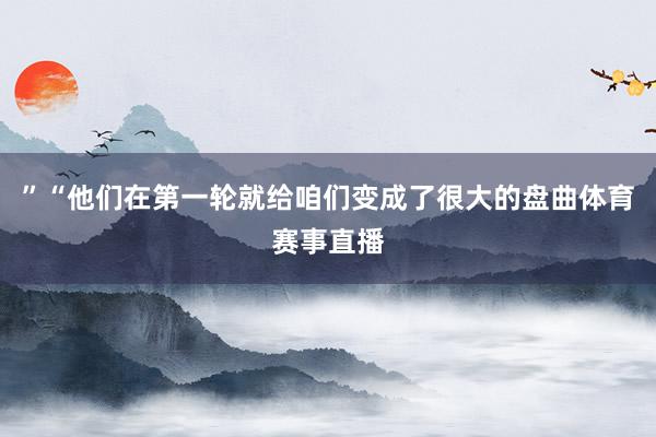 ”“他们在第一轮就给咱们变成了很大的盘曲体育赛事直播