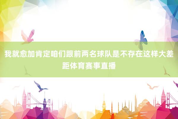 我就愈加肯定咱们跟前两名球队是不存在这样大差距体育赛事直播