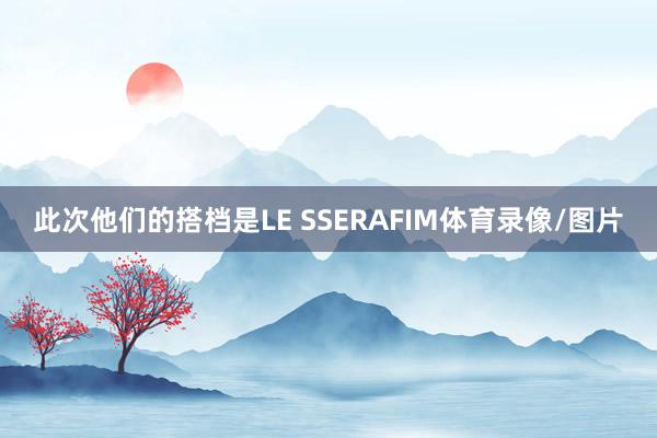 此次他们的搭档是LE SSERAFIM体育录像/图片