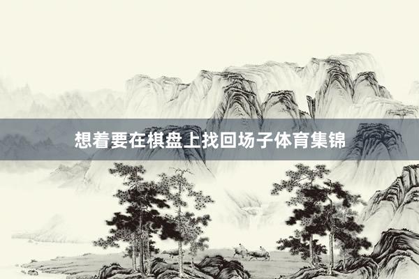 想着要在棋盘上找回场子体育集锦