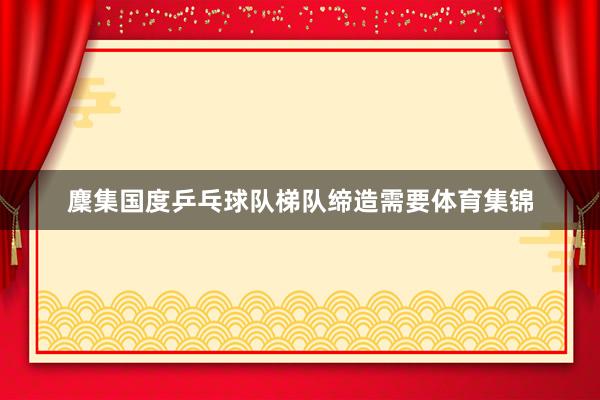 麇集国度乒乓球队梯队缔造需要体育集锦