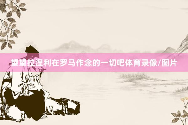 望望拉涅利在罗马作念的一切吧体育录像/图片