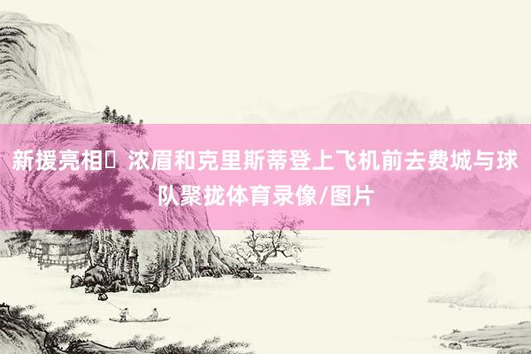 新援亮相‍浓眉和克里斯蒂登上飞机前去费城与球队聚拢体育录像/图片
