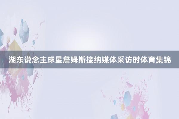 湖东说念主球星詹姆斯接纳媒体采访时体育集锦