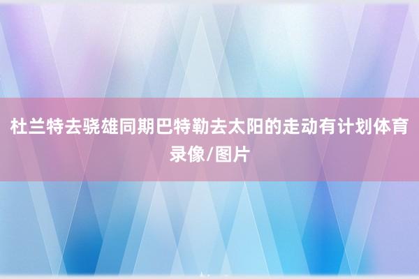 杜兰特去骁雄同期巴特勒去太阳的走动有计划体育录像/图片