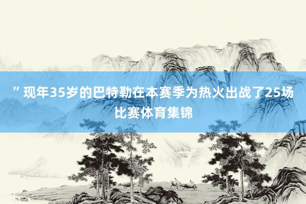 ”现年35岁的巴特勒在本赛季为热火出战了25场比赛体育集锦