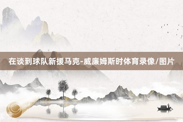 在谈到球队新援马克-威廉姆斯时体育录像/图片