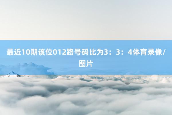 最近10期该位012路号码比为3：3：4体育录像/图片