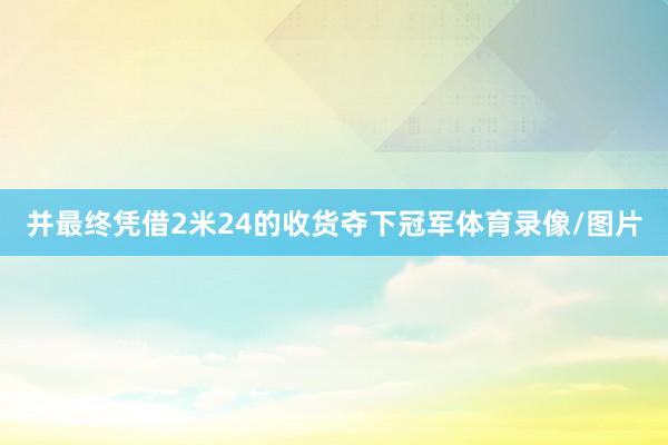 并最终凭借2米24的收货夺下冠军体育录像/图片