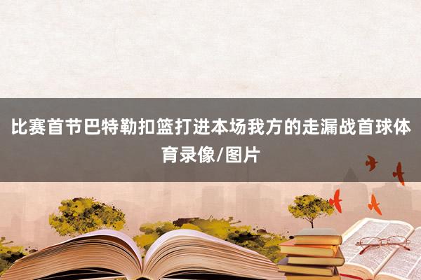 比赛首节巴特勒扣篮打进本场我方的走漏战首球体育录像/图片