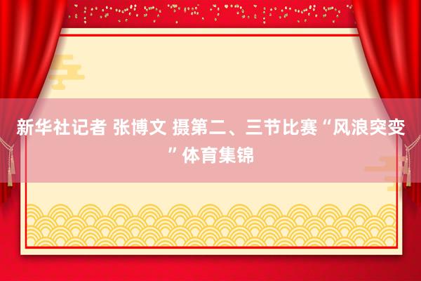 新华社记者 张博文 摄第二、三节比赛“风浪突变”体育集锦