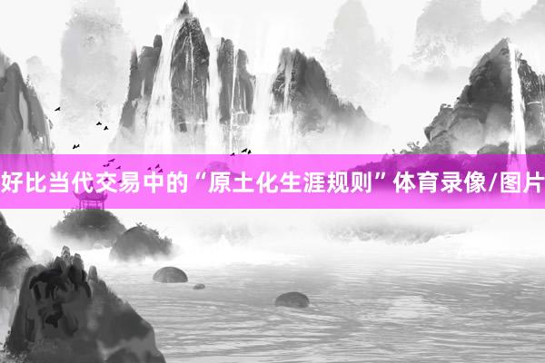 好比当代交易中的“原土化生涯规则”体育录像/图片