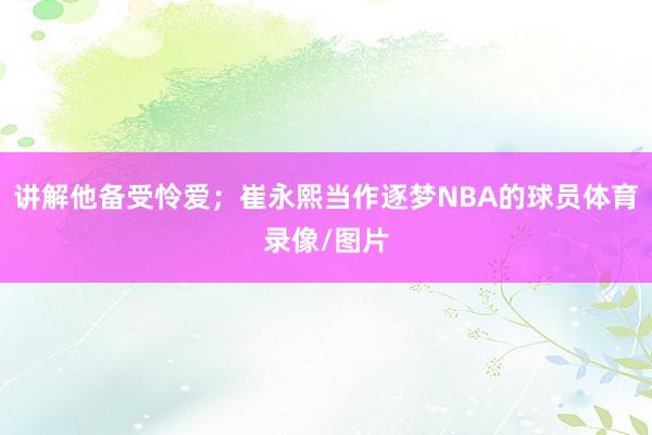 讲解他备受怜爱；崔永熙当作逐梦NBA的球员体育录像/图片