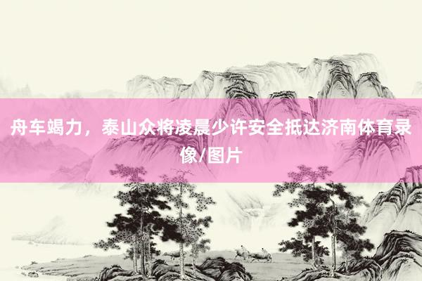 舟车竭力，泰山众将凌晨少许安全抵达济南体育录像/图片
