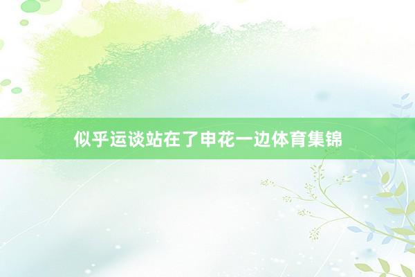 似乎运谈站在了申花一边体育集锦