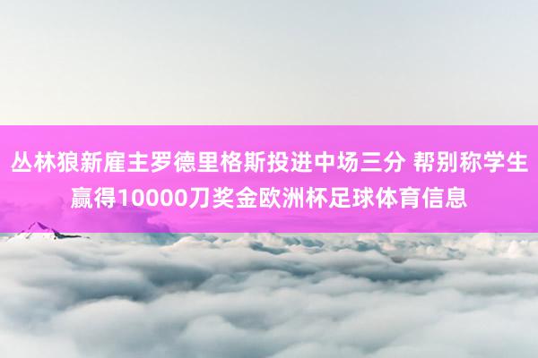 丛林狼新雇主罗德里格斯投进中场三分 帮别称学生赢得10000刀奖金欧洲杯足球体育信息