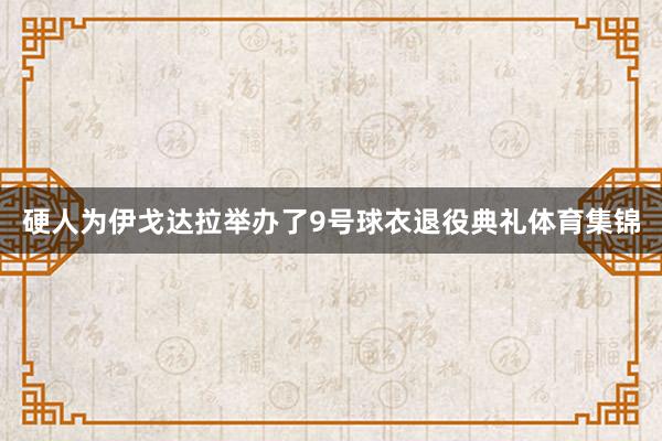 硬人为伊戈达拉举办了9号球衣退役典礼体育集锦
