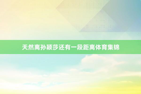 天然离孙颖莎还有一段距离体育集锦