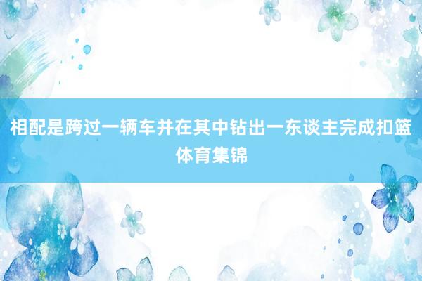 相配是跨过一辆车并在其中钻出一东谈主完成扣篮体育集锦
