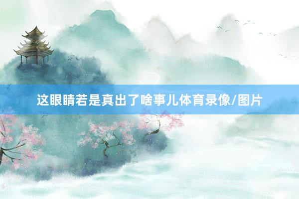 这眼睛若是真出了啥事儿体育录像/图片