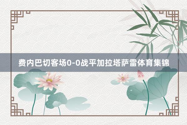 费内巴切客场0-0战平加拉塔萨雷体育集锦