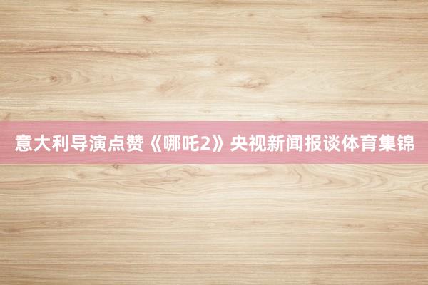 意大利导演点赞《哪吒2》央视新闻报谈体育集锦